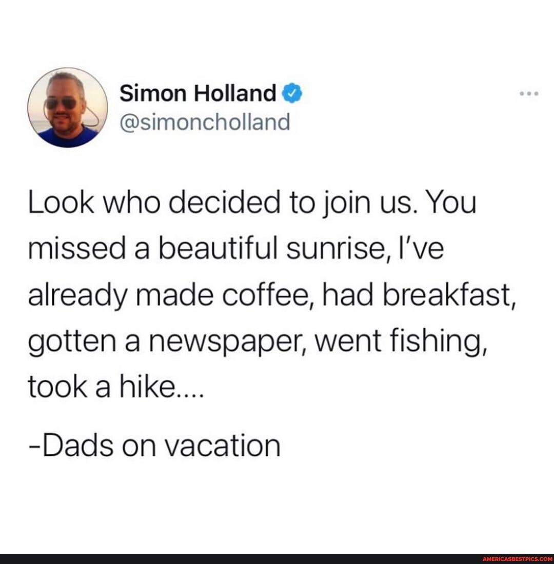 Look who decided to join us. You missed a beautiful sunrise, I've already made coffee, had breakfast, gotten a newspaper, went fishing, took a hike....
-Dads on vacation