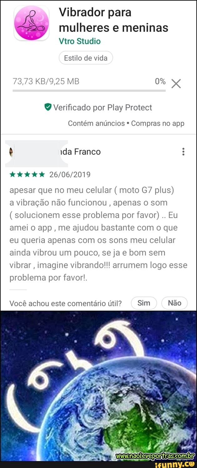Vibrador para mulheres e meninas
Q Verificado por Play Protect
Contém anúncios Compras no app
ê ida Franco
26/06/2019
apesar que no meu celular moto G7 plus)
a vibração não funcionou
apenas o som solucionem esse problema por favor)
Eu
amei o app, me ajudou bastante com o que
eu queria apenas com os sons meu celular
ainda vibrou um pouco, se ja e bom sem
vibrar, imagine vibrando!!! arrumem logo esse
problema por favor!.
Você achou este comentário útil? Sim Não