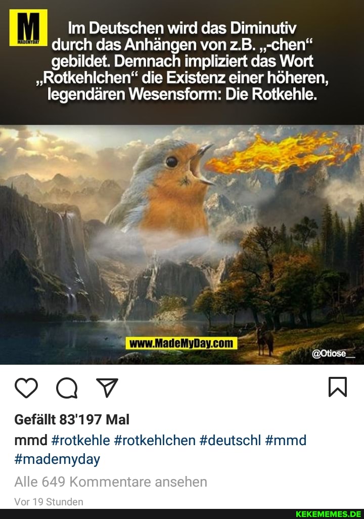 Im Deutschen wird das Diminutiv durch das Anhängen von z.B. ""ehen"
gebildet. Demnach impliziert das Wort
"Rotkehlchen" die Existenz einer höheren, legendären Wesenstonm: Die Rotkehle.
Gefällt 83'197 Mal
mmd #rotkehle #rotkehlchen #deutschl #mmd
#mademyday
Alle 649 Kommentare ansehen