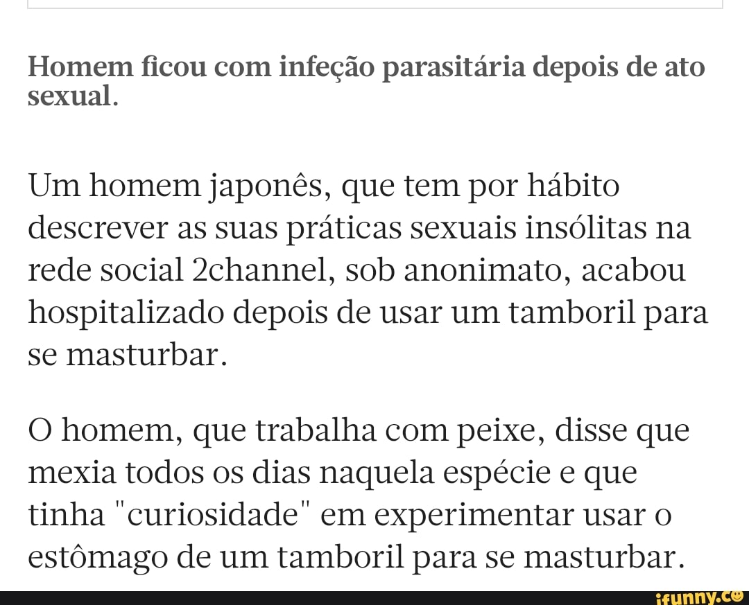 Homem ficou com infeção parasitária depois de ato sexual.
Um homem japonês, que tem por hábito descrever as suas práticas sexuais insólitas na rede social 2channel, sob anonimato, acabou hospitalizado depois de usar um tamboril para se masturbar.
O homem, que trabalha com peixe, disse que mexia todos os dias naquela espécie e que tinha "curiosidade" em experimentar usar estômago de um tamboril para se masturbar.