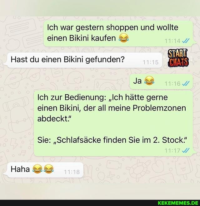Ich war gestern shoppen und wollte
einen Bikini kaufen
Hast du einen Bikini gefunden?
Ja
Ich zur Bedienung: "Ich hätte gerne einen Bikini, der all meine Problemzonen abdeckt"
Sie: "Schlafsäcke finden Sie im 2. Stock"
Haha