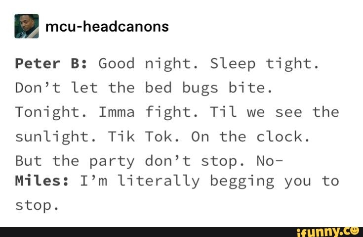 i mcu-headcanons
Peter B: Good night. Sleep tight.
Don't let the bed bugs bite.
Tonight. Imma fight. Til we see the
sunlight. Tik Tok. On the clock.
But the party don't stop. No-
Miles: I'm literally begging you to
stop.