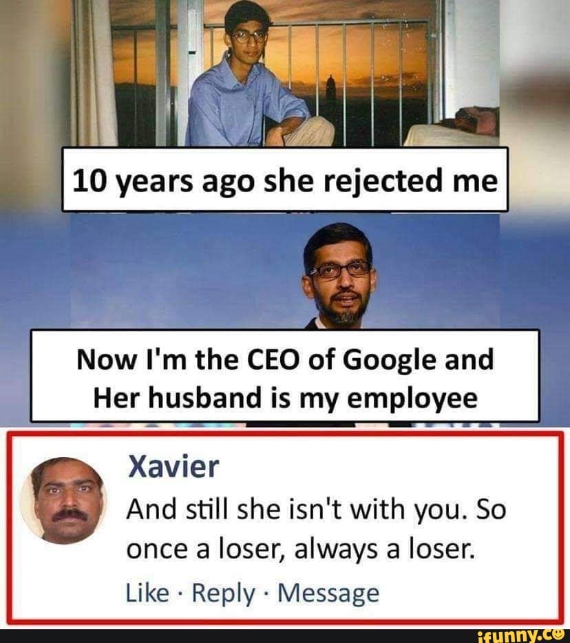 Lc
10 years ago she rejected me I
Now I'm the CEO of Google and
Her husband is my employee
Xavier
And still she isn't with you. So
once a loser, always a loser.
Like - Reply - Message