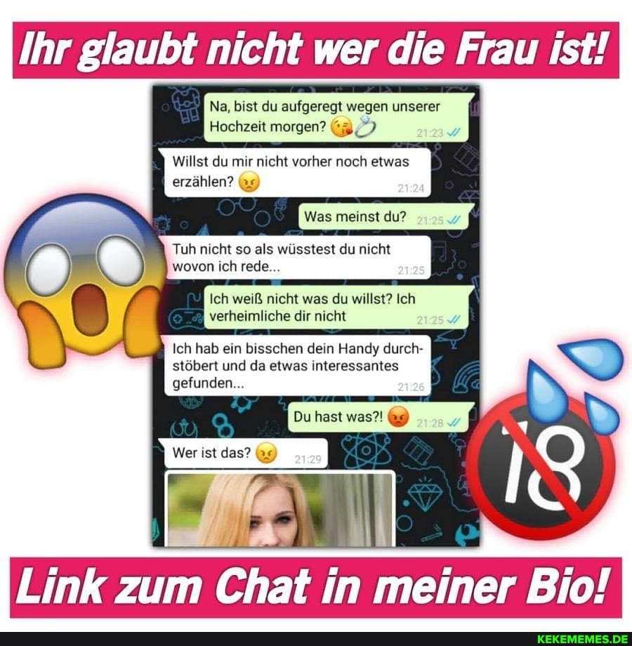 Ihr glaubt nicht wer die Frau ist!
Na, bist du aufgeregt wegen unserer
Hochzeit morgen?
Willst du mir nicht vorher noch etwas
erzählen? 9)
Was meinst du?
Tuh nicht so als wüsstest du nicht wovon ich rede...
Ich weiß nicht was du willst? Ich verheimliche dir nicht
Ich hab ein bisschen dein Handy durch- stöbert und da etwas interessantes
gefunden...
Du hast was?! 9)
Link zum Chat in meiner Bio!