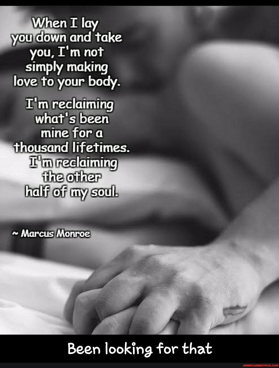 When I lay you down and take you, not simply making love to your body.
I'm reclaiming what's been mine fora thousand lifetimes.
T'm reclaiming the other half of my soul.
~ Marcus Monrce
Been looking for that - Been looking for that