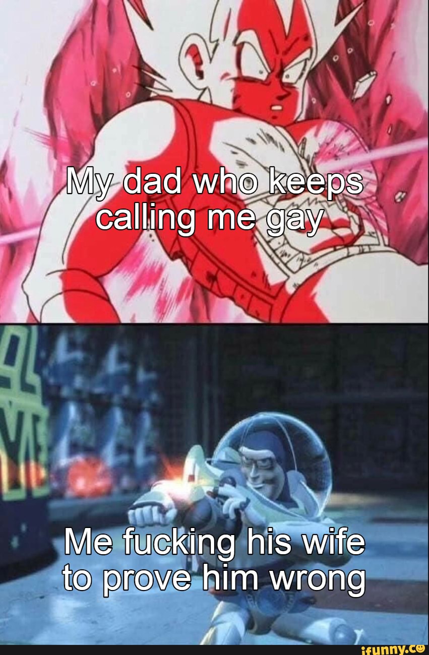 My dad who keeps calling me gay
Me fucking his wife to prove him wrong