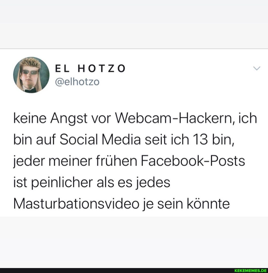 EL HOTZO
keine Angst vor Webcam-Hackern, ich bin auf Social Media seit ich 13 bin, jeder meiner frühen Facebook-Posts ist peinlicher als es jedes
Masturbationsvideo je sein könnte