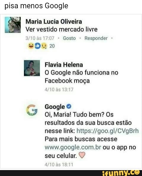pisa menos Google
Maria Lucia Oliveira
Ver vestido mercado livre
as 17:07 Gosto Responder
Flavia Helena
O Google não funciona no
Facebook moça
Google 9
Oi, Maria! Tudo bem? Os
resultados da sua busca estão
nesse link: https://goo.gl/CVgBrh
Para mais buscas acesse
seu
celular.
4/10 às 18:11