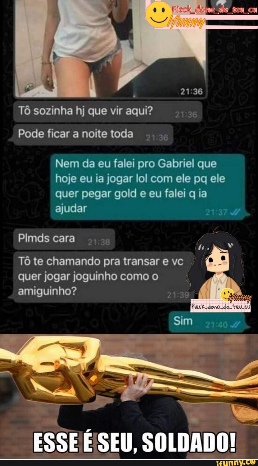 .0 na do tem cu
Tô sozinha hj que vir aqui?
Pode ficar a noite toda
Nem da eu falei pro Gabriel que hoje eu ia jogar lol com ele pq ele quer pegar gold e eu falei q ia ajudar
Plmds cara
Tô te chamando pra transar e vc quer jogar joguinho como o amiguinho?
ESSE E'SEU,