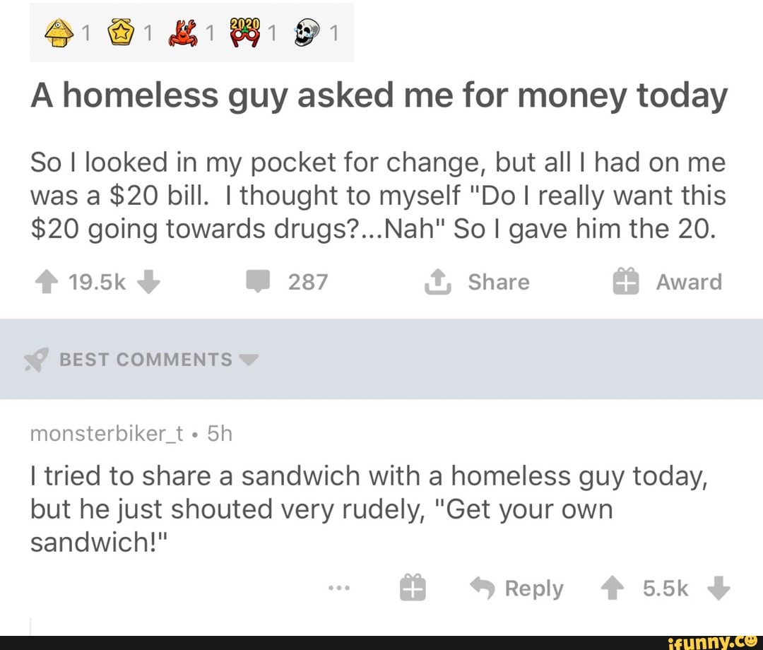 A homeless guy asked me for money today
So I looked in my pocket for change, but all I had on me
was a $20 bill. I thought to myself "Do I really want this
$20 going towards drugs?...Nah" So I gave him the 20.
19.5k 287 Share Award
BEST COMMENTS
monsterbiker t I tried to share a sandwich with a homeless guy today,
but he just shouted very rudely, "Get your own
sandwich!"