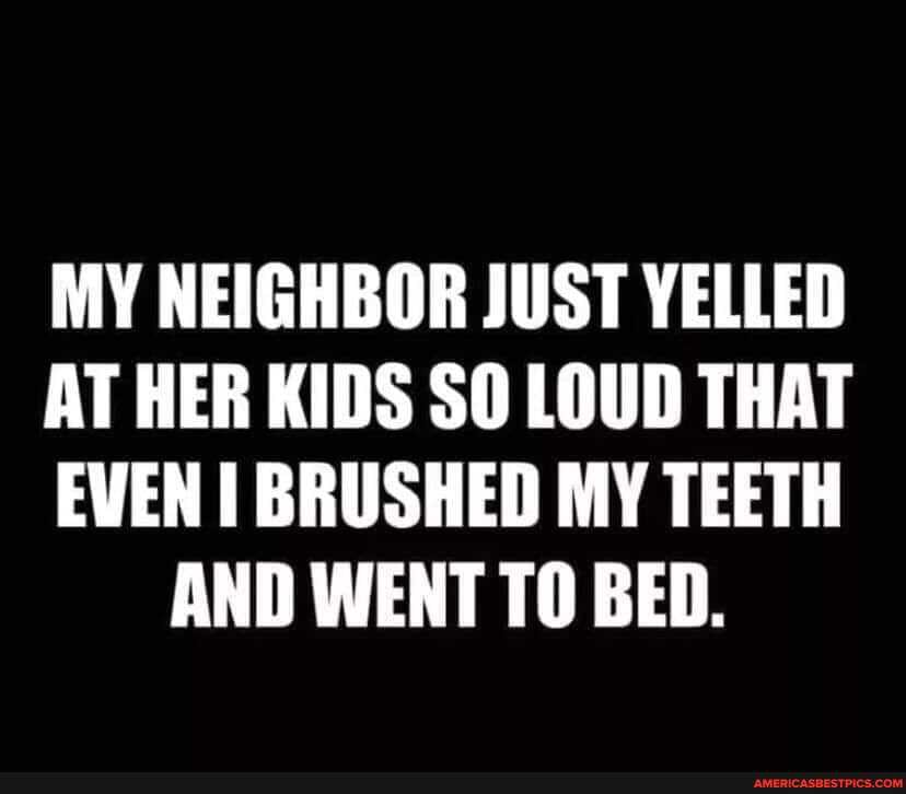 MY NEIGHBOR JUST YELLED
AT HER KIDS SO LOUD THAT
EVEN BRUSHED MY TEETH AND WENT TO BED.