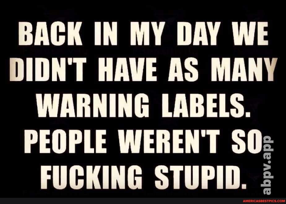BACK IN MY DAY WE DIDN'T HAVE AS MANY WARNING LABELS.
PEOPLE WEREN'T SOz
FUCKING STUPID. :