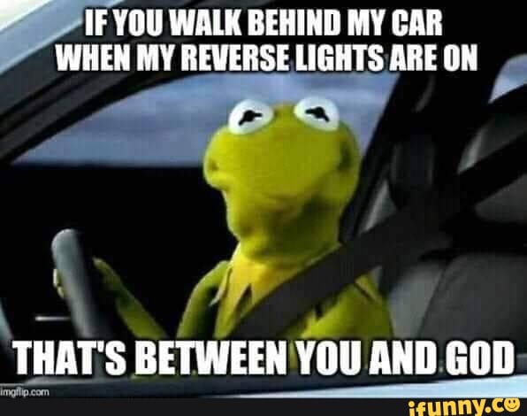 YOU WALK BEHIND MY CAR WHEN MY REVERSE LIGHTS ARE ON THAT'S BETWEEN YOU ...