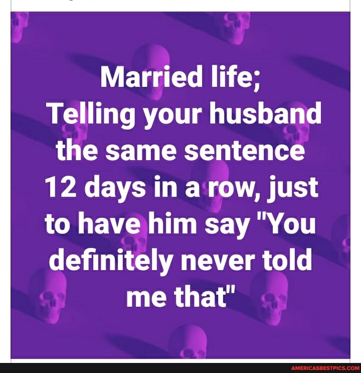 Married life;
Telling your husband the same sentence
12 days in a row, just
to have him say "You
definitely never told me that"