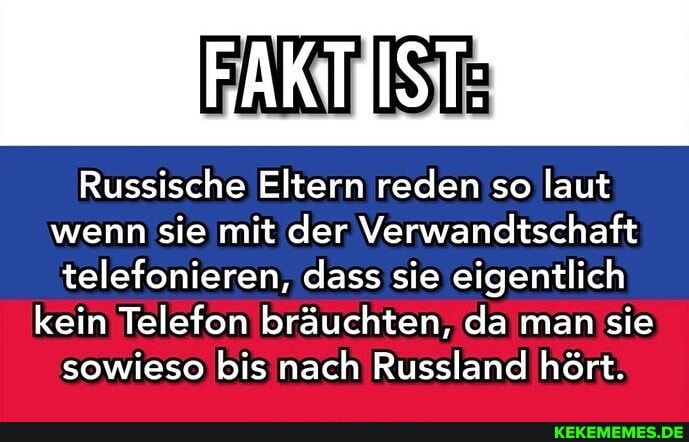 Russische Eltern reden so laut wenn sie mit der Verwandtschaft
telefonieren, dass sie eigentlich kein Telefon bräuchten, da man sie
sowieso bis nach Russland hört.