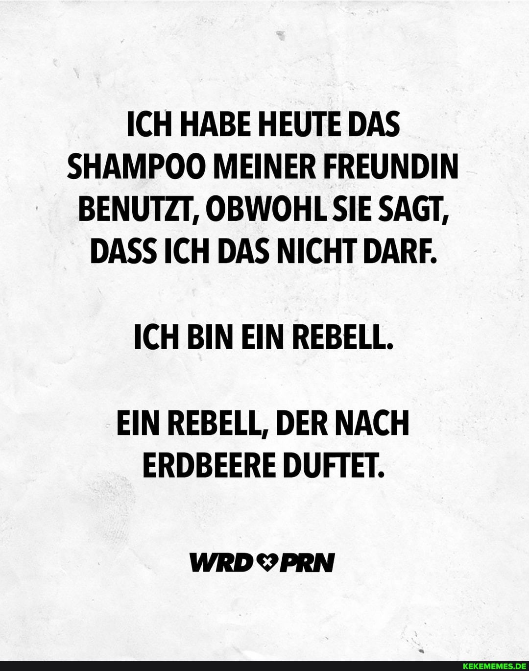 ICH HABE HEUTE DAS SHAMPOO MEINER FREUNDIN BENUTZT, OBWOHL SIE SAGT,
DASS ICH DAS NICHT DARF.
ICH BIN EIN REBELL.
EIN REBELL, DER NACH ERDBEERE DUFTET.
WRDYPRN