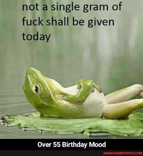 not a single gram of fuck shall be given today
th
Over 55 Birthday Mood - Over 55 Birthday Mood