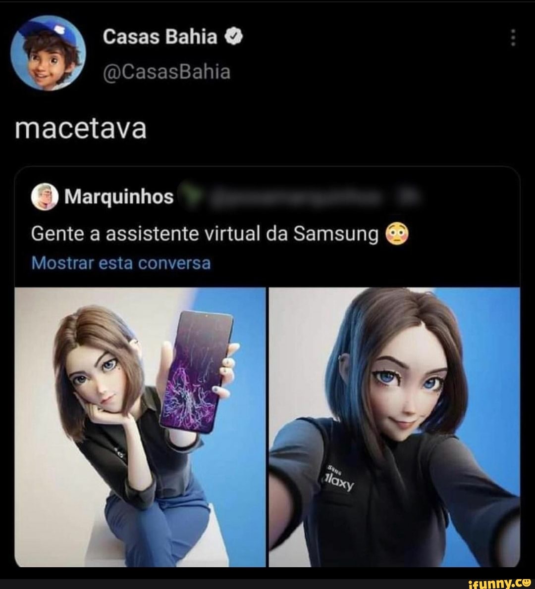Casas Bahia O
" CasasBahia
macetava
Marquinhos
Gente a assistente virtual da Samsung
Mostrar esta conversa
EN