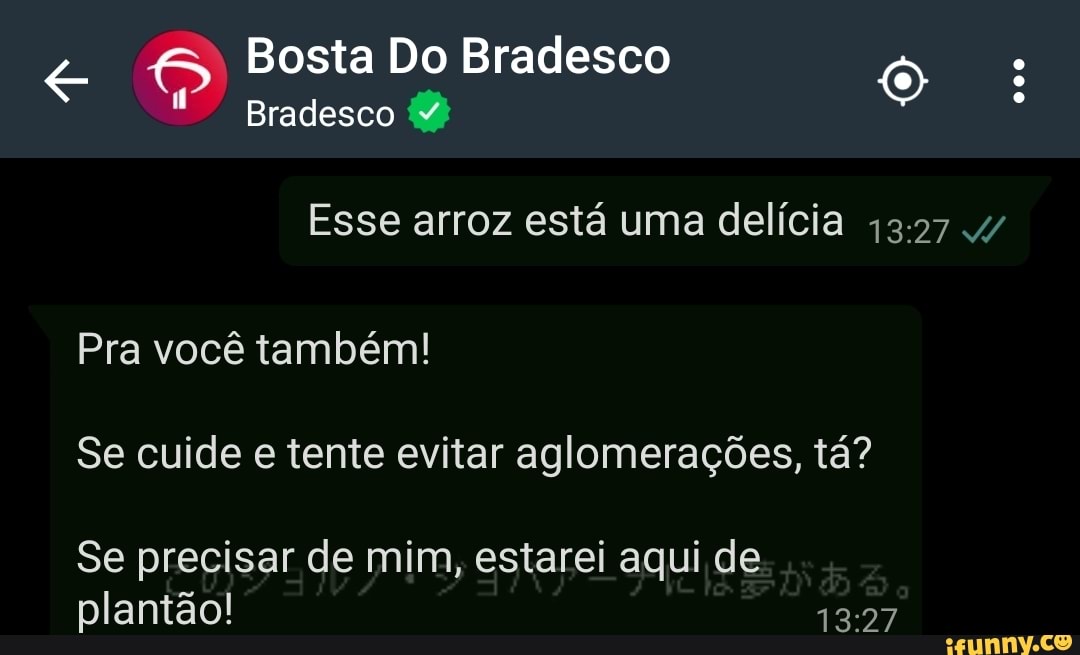 Bosta Do Bradesco
Bradesco
Esse arroz está uma delícia
Pra você também!
Se cuide e tente evitar aglomerações, tá?
Se precisar de mim, estarei aqui de plantão!