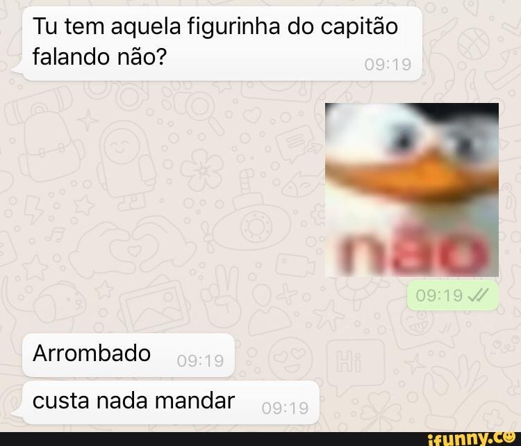 Tu tem aquela figurinha do capitão falando não?
Arrombado
custa nada mandar