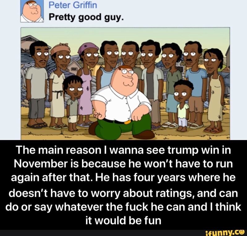ron Peter Griffin
A Pretty good guy.
The main reason I wanna see trump win in
November is because he won't have to run
again after that. He has four years where he
doesn't have to worry about ratings, and can
do or say whatever the fuck he can and I think
it would be fun - doesn’t have to worry about ratings, and can do or say whatever the fuck he can and I think it would be fun