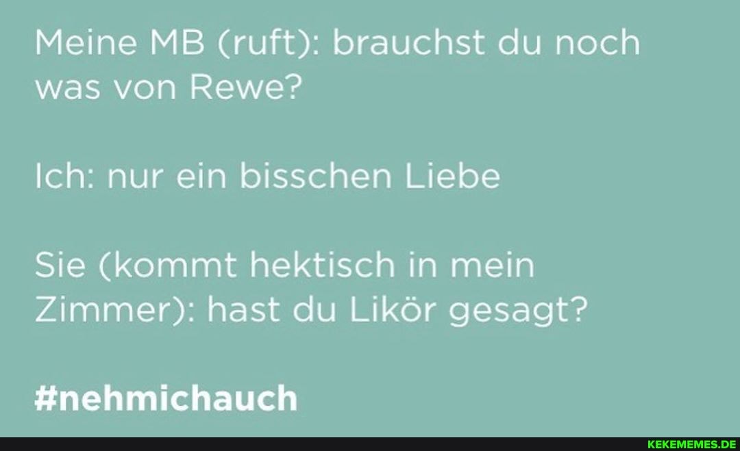 Meine MB (ruft): brauchst du noch was von Rewe?
Ich: nur ein bisschen Liebe
Sie (kommt hektisch in mein
Zimmer): hast du Likör gesagt?
#nehmichauch