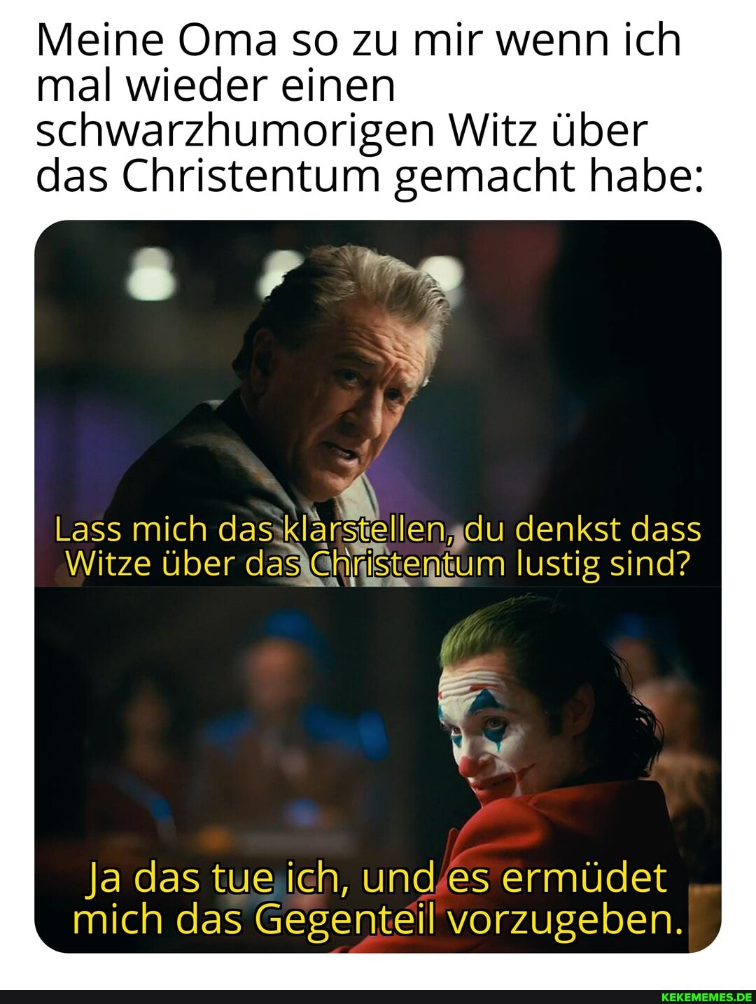 Meine Oma so zu mir wenn ich mal wieder einen schwarzhumorigen Witz über das Christentum gemacht habe:
Lass mich das du denkst dass
Witze über daxCHristentum lustig sind?
Ja das tue ich, und es ermüdet mich das Gegenteil vorzugeben.