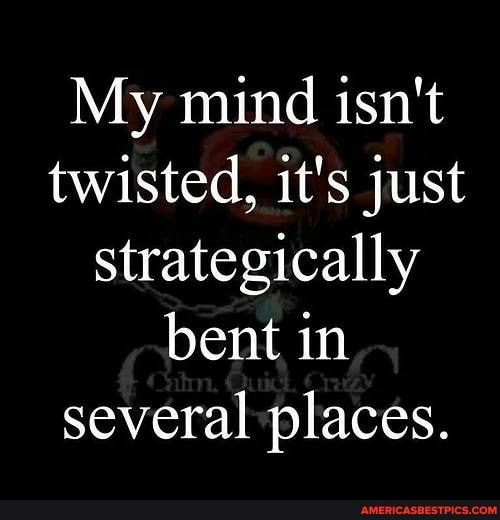 My mind isn't twisted, it's just strategically bent in several places.