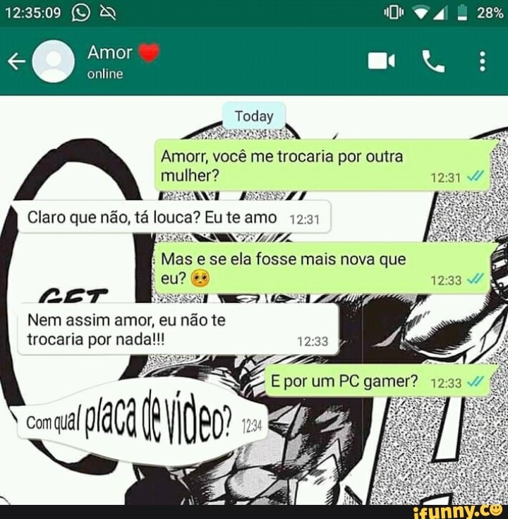 28%
Amor
online
Amor, você me trocaria por outra mulher?
1231
Claro que não, tá louca? Eu te amo
Mas e se ela fosse mais nova que eu?
Nem assim amor, eu não te trocaria por nada!!!