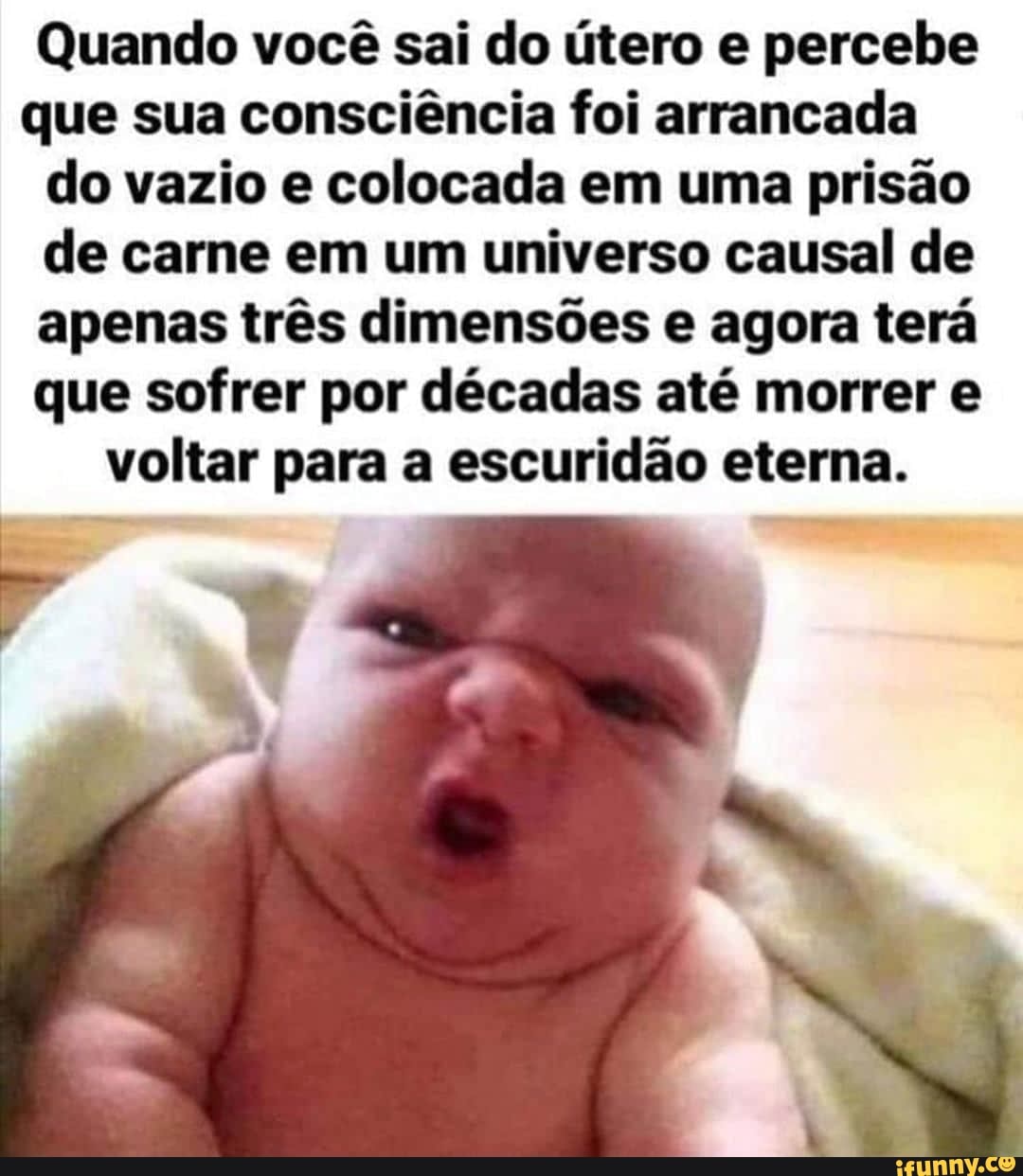 Quando você sai do útero e percebe
que sua consciência foi arrancada
do vazio e colocada em uma prisão
de carne em um universo causal de
apenas três dimensões e agora terá
que sofrer por décadas até morrer e
voltar para a escuridão eterna.