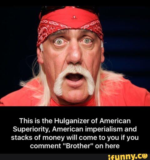 This is the Hulganizer of American
Superiority, American imperialism and
stacks of money will come to you if you
comment "Brother" on here - This is the Hulganizer of American Superiority, American imperialism and stacks of money will come to you if you comment "Brother" on here