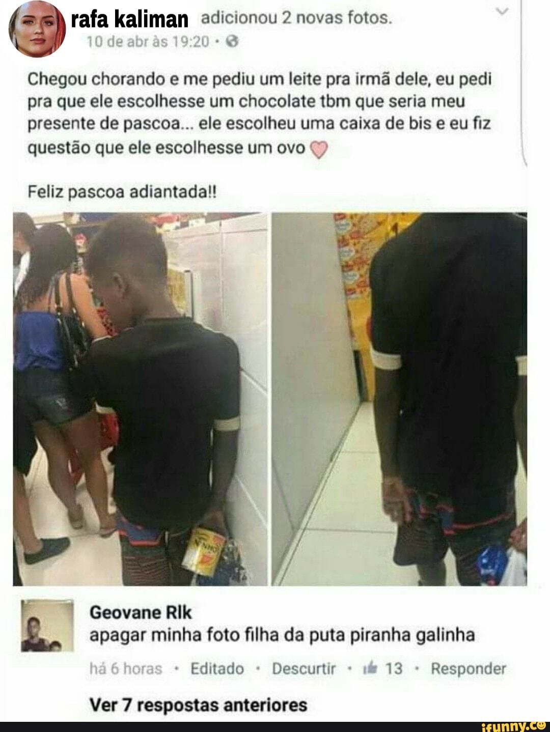 rafa kaliman adicionou 2 novas fotos
10 de
Chegou chorando e me pediu um leite pra irmã dele, eu pedi pra que ele escolhesse um chocolate tbm que seria meu presente de pascoa... ele escolheu uma caixa de bis e eu fiz questão que ele escolhesse um ovo
Feliz pascoa adiantada!!
Geovane Rik apagar minha foto filha da puta piranha galinha
Editado Descurtir 13 Responder
Ver 7 respostas anteriores