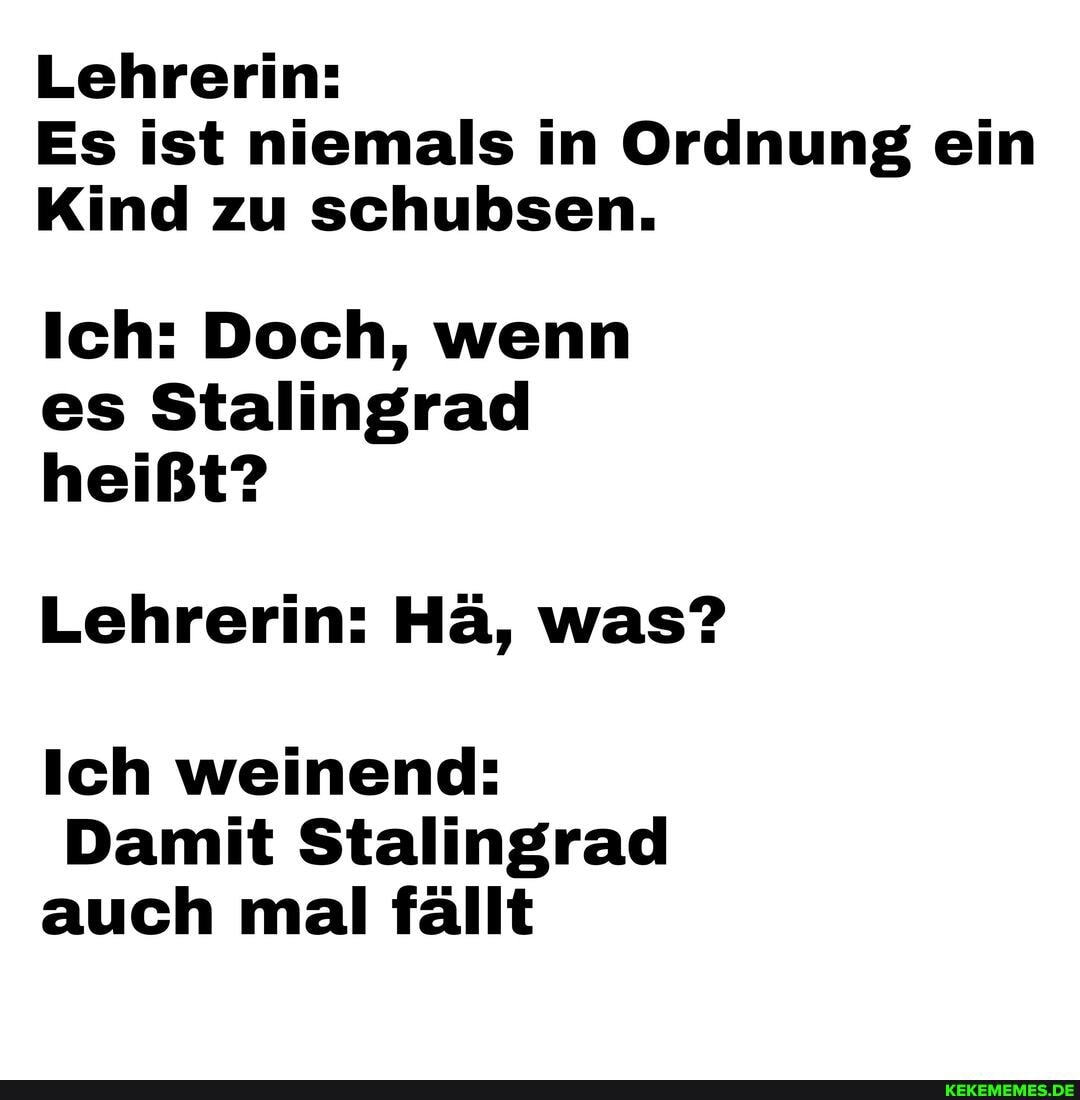 Lehrerin:
Es ist niemals in Ordnung ein
Kind zu schubsen.
Ich: Doch, wenn es Stalingrad heißt?
Lehrerin: Hä, was?
Ich weinend:
Damit Stalingrad auch mal fällt