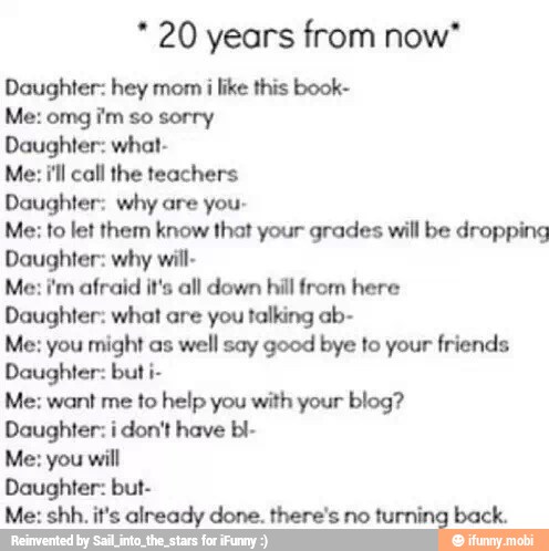 20 years from now*
Daughter: hey mom
i like this book-
Me: omg i'm so sorry
Daughter: what-
Me: i'll call the teachers
Daughter: why are you-
Me: to let them know that your grades will be dropping
Daughter: why will-
Me: i'm afraid it's all down hill from here
Daughter: what are you talking ab-
Me: you might as well say good bye to your friends
Daughter: but i-
Me: want me to help you with your blog?
Daughter: i don't have bl-
Me: you will
Daughter: but-
Me: shh. it's already done. there's no turning back.