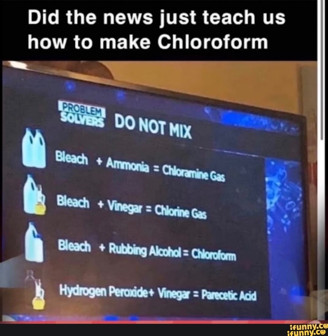 Did the news just teach us
ne to make Chloroform
Bleach Vinegar = Chiorine Gas At
4 Hydrogen Peroxide+ Vinegar = Parecetic Acid