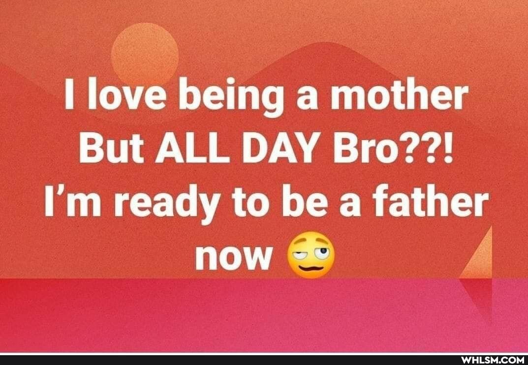 I love being a mother
But ALL DAY Bro??!
I'm ready to be a father now