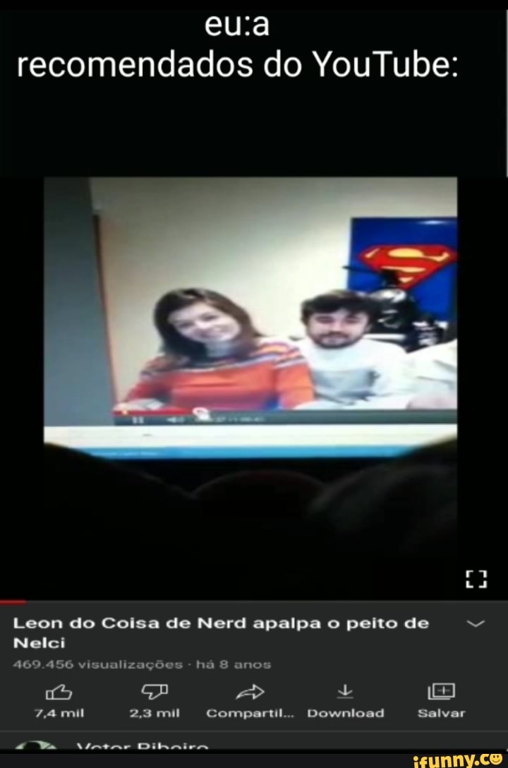 eua
recomendados do YouTube:
ra
Leon do Coisa de Nerd apalpa o peito de
Nelci
469.456 visualizações - há 8 anos
GA > 180
Za 23mil Compartil.. Download Salvar
Ta Vintar Dilhinira
