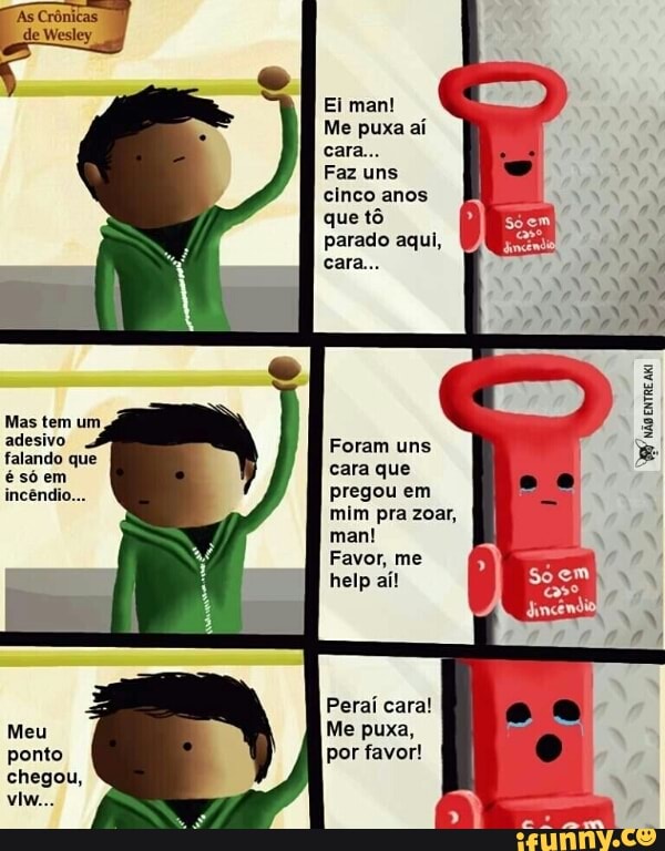 Ei man!
Me puxa aí
Faz uns
cinco anos
que tô
parado aqui,
Mas tem um
ro Foram uns
cara que
pregou em
mim pra zoar,
man!
Favor, me
who
entre
Peraí cara!
Me puxa,
por favor!