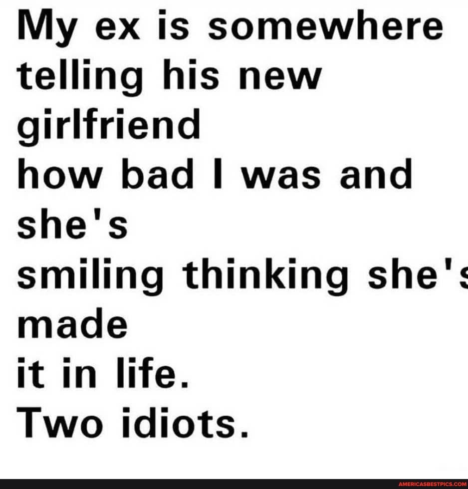 My ex is somewhere telling his new girlfriend
how bad I was and she's
smiling thinking she': made
it in life.
Two idiots.