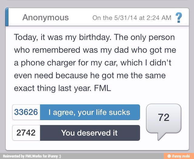 Anonymous On the 5/31/14 at 2:24 AM
Today, it was my birthday. The only person
who remembered was my dad who got me
a phone charger for my car, which I didn't
even need because he got me the same
exact thing last year. FML
REI I agree, your life sucks
EA