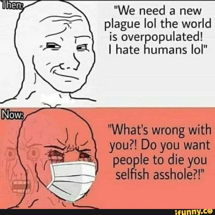 "We need a new plague lol the world is overpopulated!
I hate humans lol"
Now
"What's wrong with you?! Do you want people to die you selfish asshole?!"