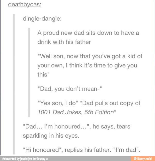 deathbycas:
A proud new dad sits down to have a
drink with his father
"Well son, now that you've got a kid of
your own, I think it's time to give you
this"
"Yes son, I do" *Dad pulls out copy of
1001 Dad Jokes, 5th Edition*
sparkling in his eyes.
"Hi honoured", replies his father. "I'm dad".