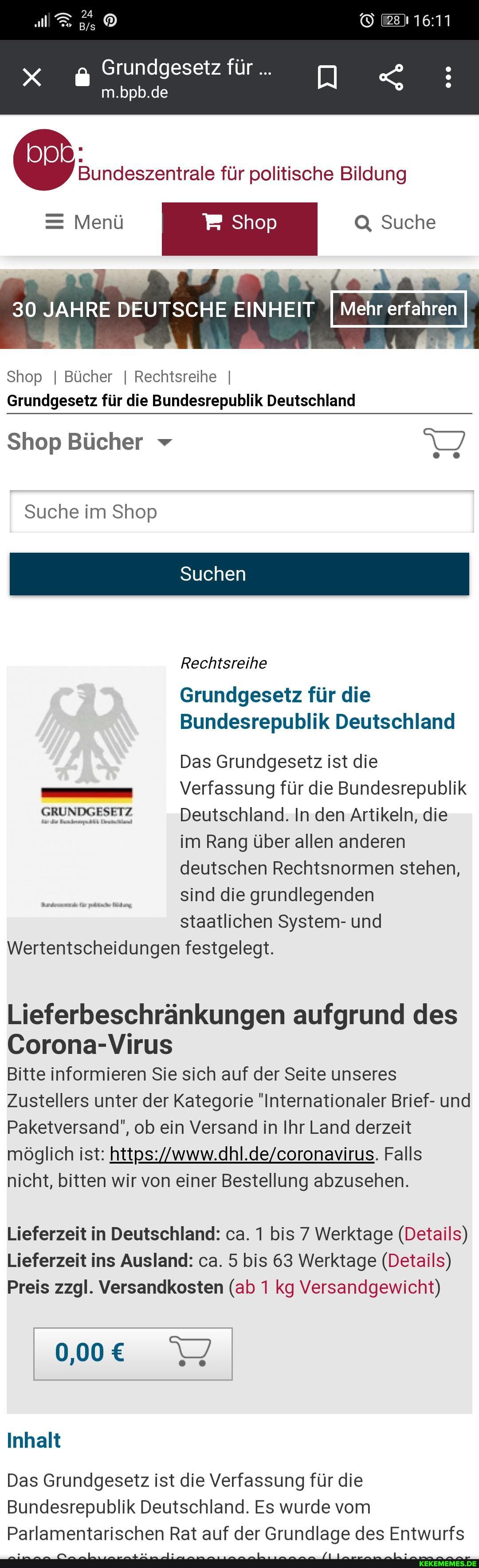 Grundgesetz für
m.bpb.de
für politische Bildung
= Menü Shop Q, Suche
000
(a
Mehr erfahren
30 JAHRE DEUTSCHE EINHEIT
Shop I Bücher I Rechtsreihe I Grundgesetz für die Bundesrepublik Deutschland
Shop Bücher
Suche im Shop
Suchen
Rechtsreihe
Grundgesetz für die
Bundesrepublik Deutschland
Das Grundgesetz ist die
- I Verfassung für die Bundesrepublik
Deutschland. In den Artikeln, die
im Rang über allen anderen
deutschen Rechtsnormen stehen,
sind die grundlegenden
staatlichen System- und
Wertentscheidungen festgelegt.
Lieferbeschränkungen aufgrund des
Corona-Virus
Bitte informieren Sie sich auf der Seite unseres
Zustellers unter der Kategorie "Internationaler Brief- und
Paketversand", ob ein Versand in Ihr Land derzeit
möglich ist: Falls
nicht, bitten wir von einer Bestellung abzusehen.
Lieferzeit in Deutschland: ca. 1 bis 7 Werktage (Details)
Lieferzeit ins Ausland: ca. 5 bis 63 Werktage (Details)
Preis zzgl. Versandkosten (ab 1 kg Versandgewicht)
Inhalt
Das Grundgesetz ist die Verfassung für die
Bundesrepublik Deutschland. Es wurde vom
Parlamentarischen Rat auf der Grundlage des Entwurfs