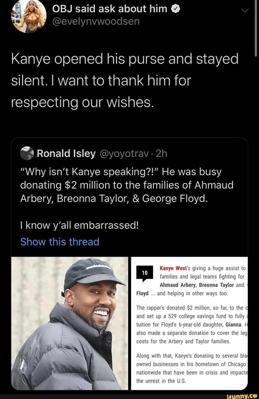 Kanye opened his purse and stayed silent. I want to thank him for respecting our wishes.
Ronald Isley @yoyotrav -
"Why isn't Kanye speaking?!" He was busy donating $2 million to the families of Anmaud
Arbery, Breonna Taylor, & George Floyd.
I know y'all embarrassed!
Show this thread
Kanye West's giving a hug families and legal teams fig
Ahmaud Arbery, Breonna Taylor and
Floyd and helping in other way
The rapper's donated $2 million, so far, to the and set up a 529 colleg tuition for Floyd's a
also made a separate donation to the leg costs for the Arbery and Taylor families.
nationwide that ha the unrest in the U.S