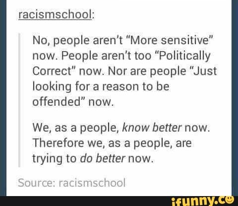 No, people aren't "More sensitive"
now. People aren't too "Politically
Correct" now. Nor are people "Just
looking for a reason to be
offended" now.
We, as a people, know better now.
Therefore we, as a people, are
trying to do better now.
wu’brmcmml