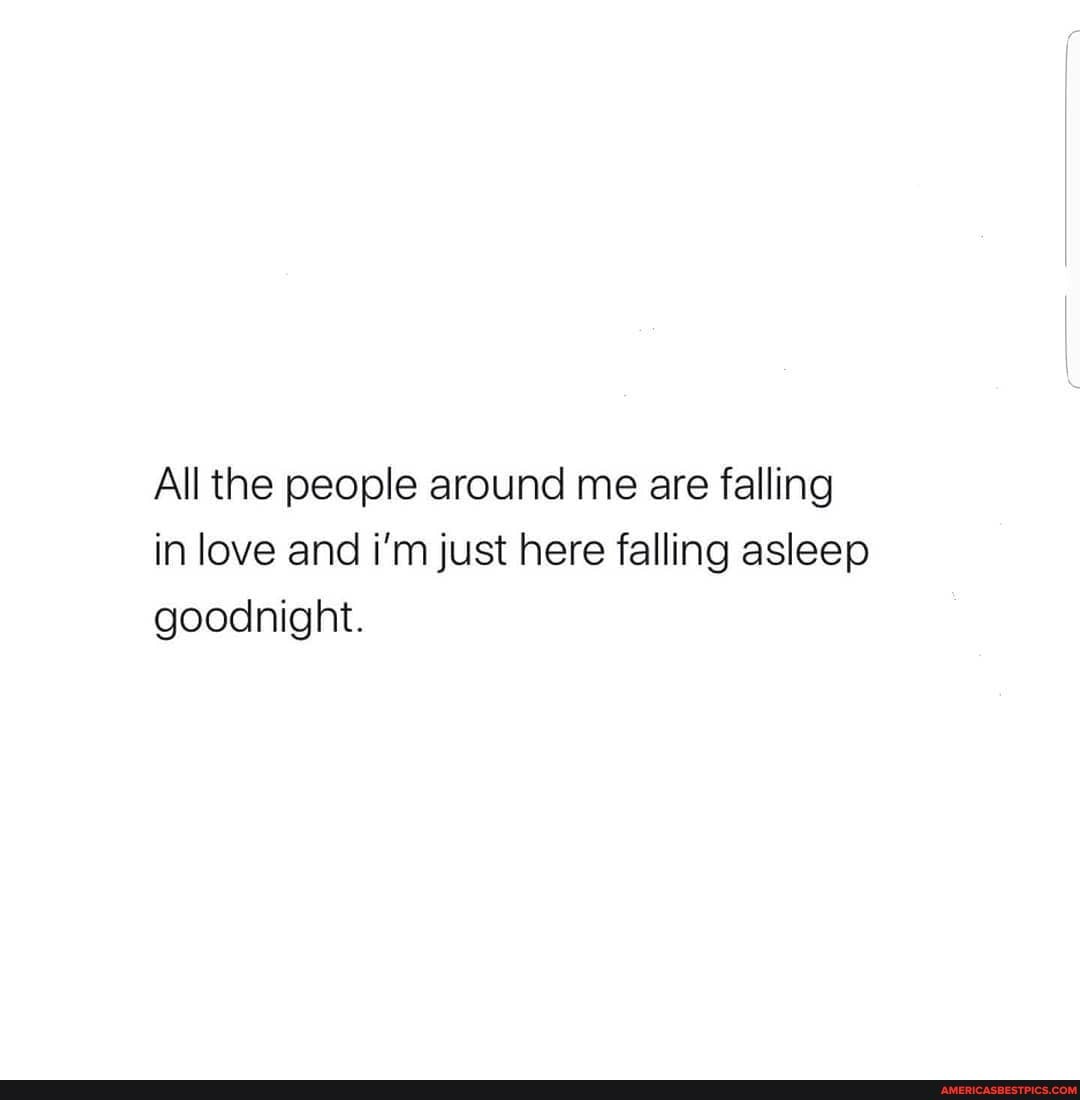 All the people around me are falling in love and i'm just here falling asleep goodnight.
