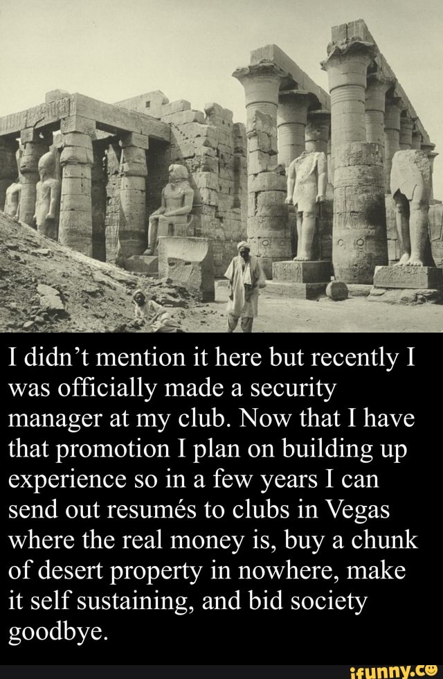I didn't mention it here but recently I
was Officially made a security
manager at my club. Now that I have
that promotion I plan on building up
experience so in a few years I can
send out resumés to clubs in Vegas
where the real money is, buy a chunk
of desert property in nowhere, make
it self sustaining, and bid society
goodbye.
