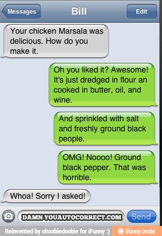 o
Your chicken Marsala was
delicious. How do you
make it.
'Oh you liked it? Awesome!
It's just dredged in flour an
cooked in butter, oil, and
e
'And sprinkled with sait
and freshly ground black
I
people.
pi
OMG! Noooo! Ground
pepper.
I
horrible.