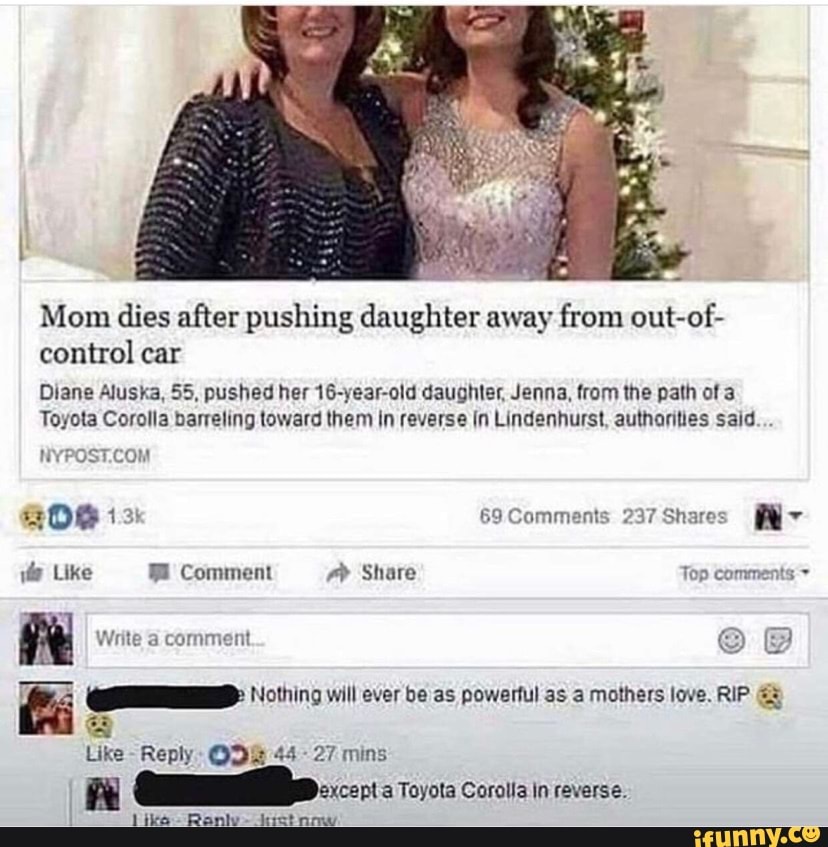 Mom dies after pushing daughter away from out-of- control car
Diane Aluska, 55, pushed her 16-year-old daughter, Jenna, from the path of 3
Toyota Corolla barreling toward them in reverse In Lindenhurst, authorities said...
BOG 69Comments 237 Shares
Like Comment Share Top comments
Write a comment
will ever be as powertul as a mothers love. RIP
Like - Reply 44 27 mins
xcept a Toyota Corolla in reverse.
like Ranly -itret now.