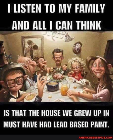 LISTEN TO MY FAMILY AND ALL CAN THINK
IS THAT THE HOUSE WE GREW UP IN MUST HAVE HAD LEAD BASED PAINT.